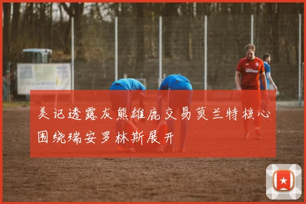 美记透露灰熊雄鹿交易莫兰特核心围绕瑞安罗林斯展开