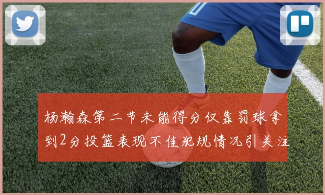 杨瀚森第二节未能得分仅靠罚球拿到2分投篮表现不佳犯规情况引关注