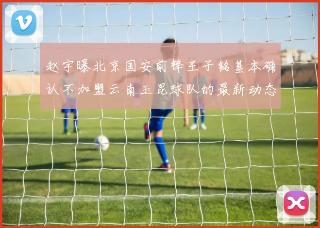 赵宇曝北京国安前锋王子铭基本确认不加盟云南玉昆球队的最新动态
