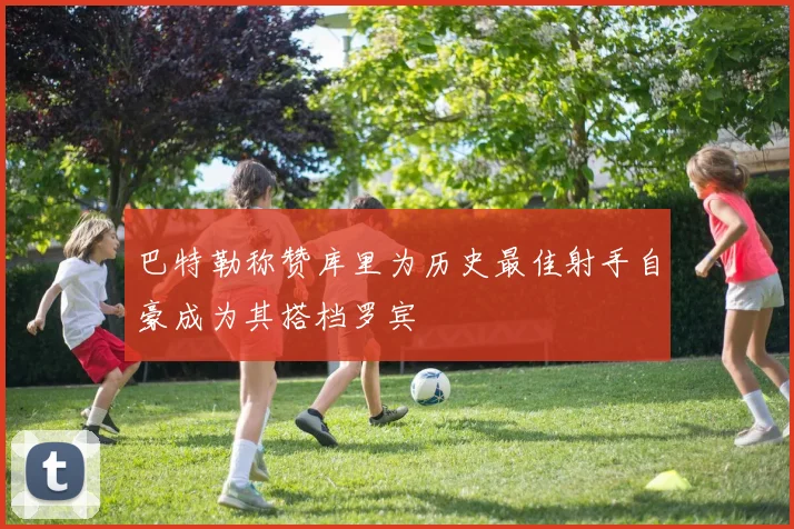 巴特勒称赞库里为历史最佳射手自豪成为其搭档罗宾