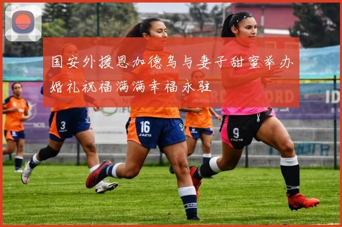 国安外援恩加德乌与妻子甜蜜举办婚礼祝福满满幸福永驻