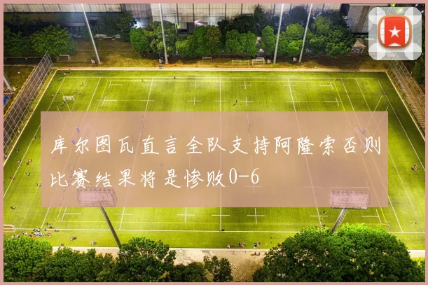 库尔图瓦直言全队支持阿隆索否则比赛结果将是惨败0-6
