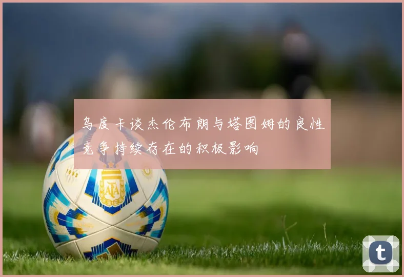 乌度卡谈杰伦布朗与塔图姆的良性竞争持续存在的积极影响