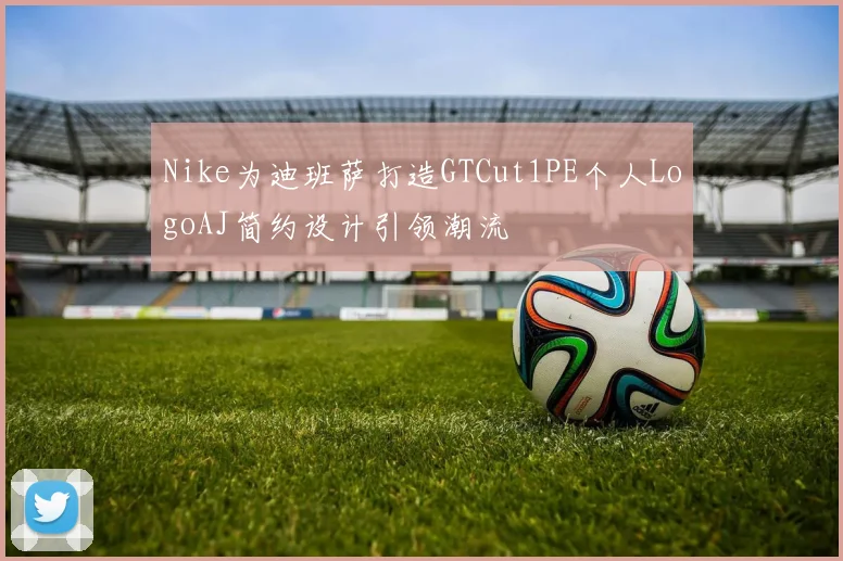 Nike为迪班萨打造GTCut1PE个人LogoAJ简约设计引领潮流