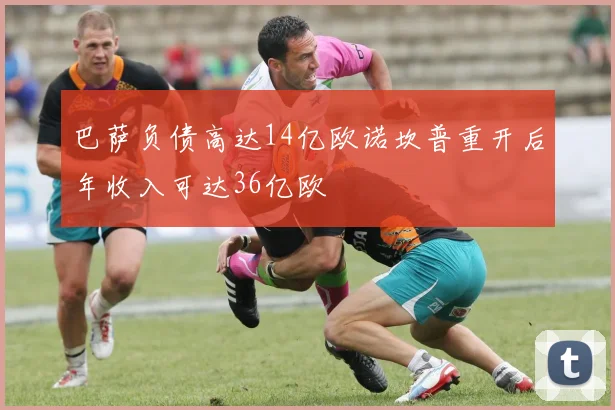 巴萨负债高达14亿欧诺坎普重开后年收入可达36亿欧