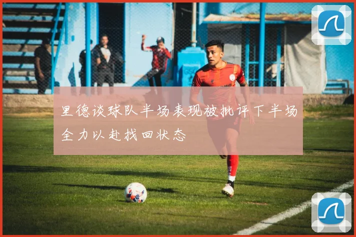 里德谈球队半场表现被批评下半场全力以赴找回状态