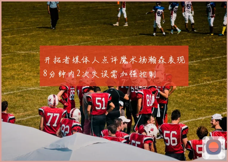 开拓者媒体人点评魔术杨瀚森表现8分钟内2次失误需加强控制