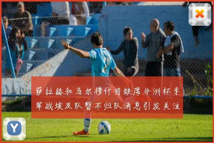 萨拉赫和马尔穆什将缺席非洲杯季军战埃及队暂不归队消息引发关注