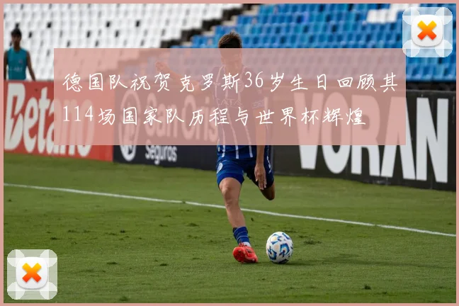 德国队祝贺克罗斯36岁生日回顾其114场国家队历程与世界杯辉煌