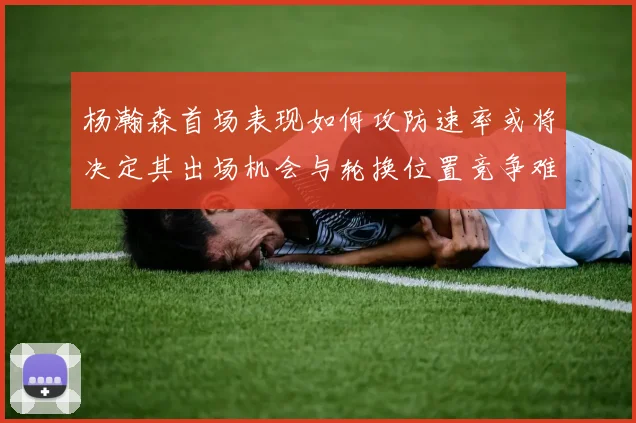 杨瀚森首场表现如何攻防速率或将决定其出场机会与轮换位置竞争难度