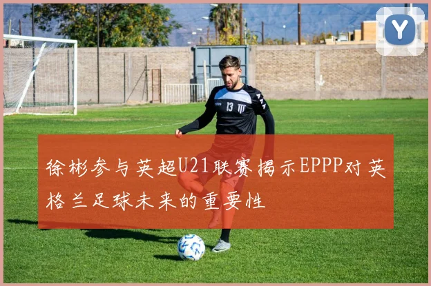 徐彬参与英超U21联赛揭示EPPP对英格兰足球未来的重要性