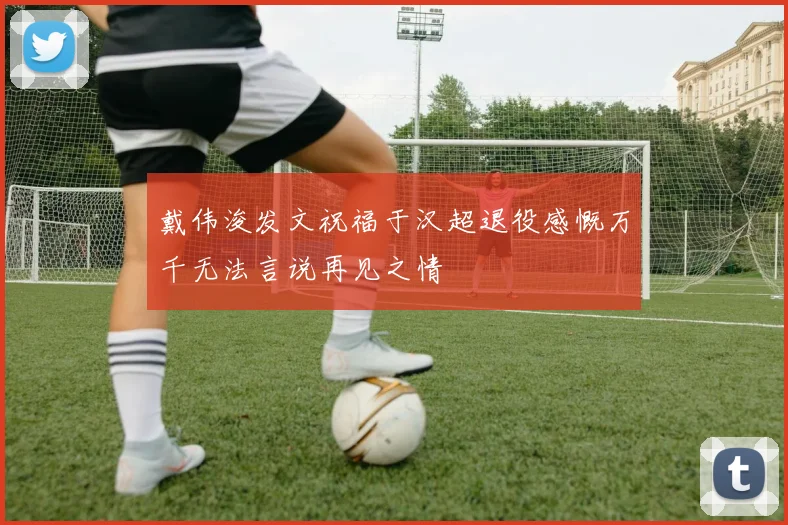 戴伟浚发文祝福于汉超退役感慨万千无法言说再见之情