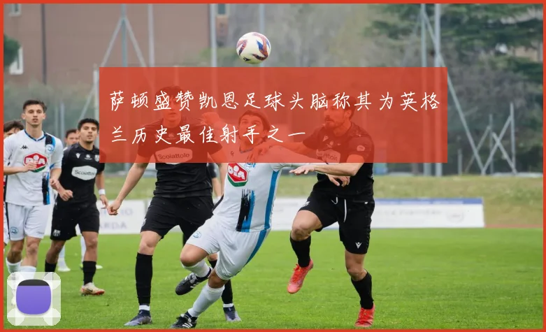 萨顿盛赞凯恩足球头脑称其为英格兰历史最佳射手之一