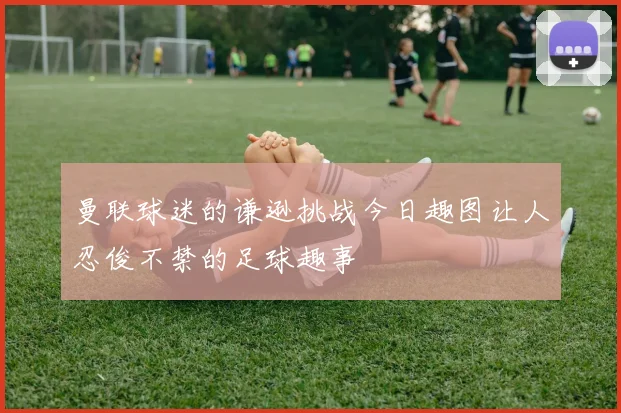 曼联球迷的谦逊挑战今日趣图让人忍俊不禁的足球趣事