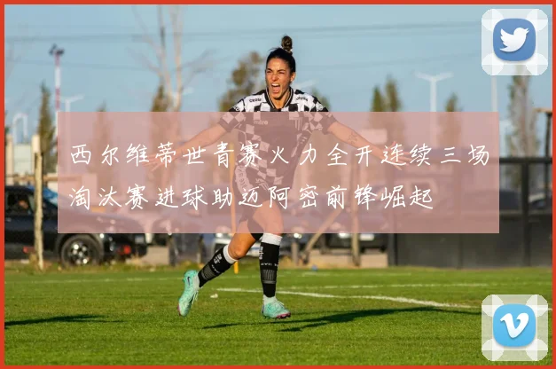 西尔维蒂世青赛火力全开连续三场淘汰赛进球助迈阿密前锋崛起