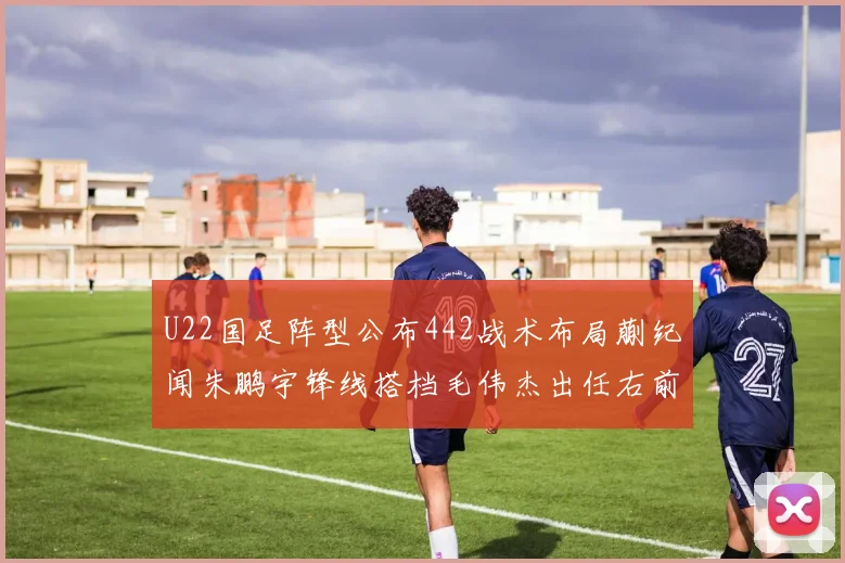 U22国足阵型公布442战术布局蒯纪闻朱鹏宇锋线搭档毛伟杰出任右前卫