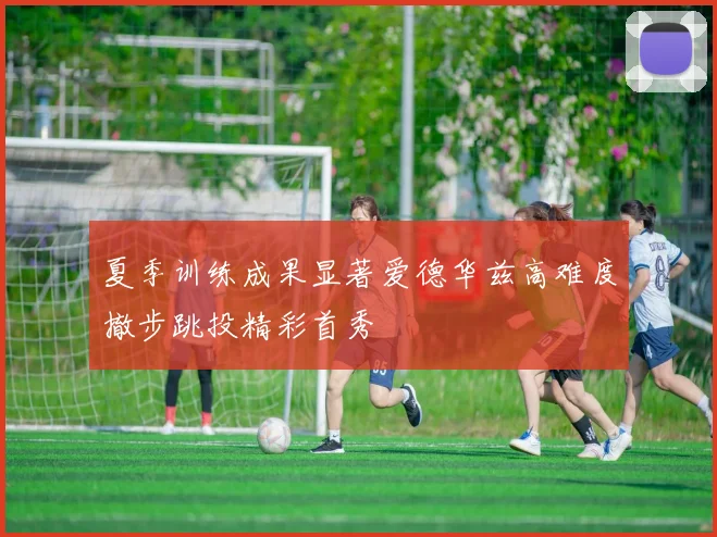 夏季训练成果显著爱德华兹高难度撤步跳投精彩首秀
