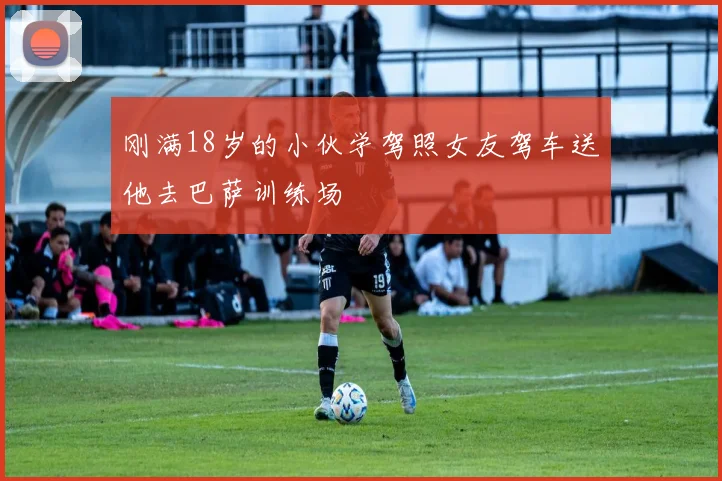 刚满18岁的小伙学驾照女友驾车送他去巴萨训练场
