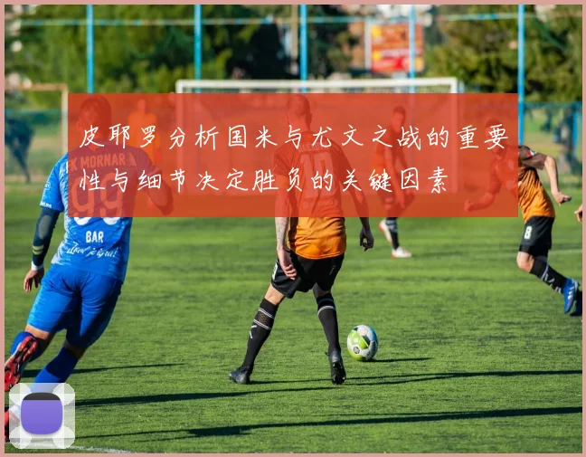 皮耶罗分析国米与尤文之战的重要性与细节决定胜负的关键因素
