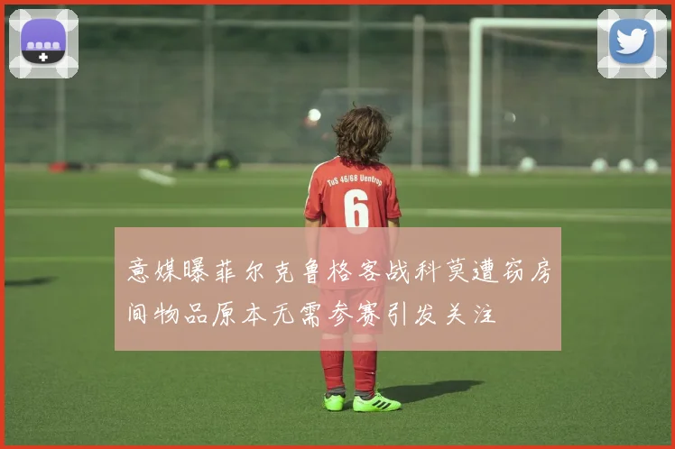 意媒曝菲尔克鲁格客战科莫遭窃房间物品原本无需参赛引发关注