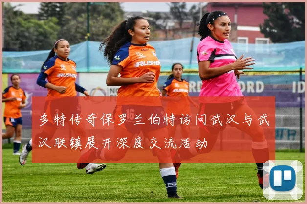 多特传奇保罗兰伯特访问武汉与武汉联镇展开深度交流活动