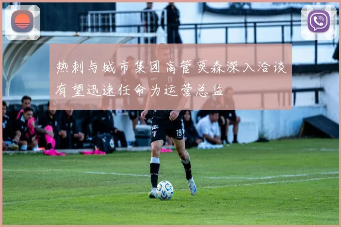 热刺与城市集团高管莫森深入洽谈有望迅速任命为运营总监