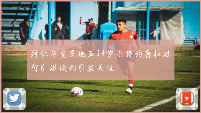 拜仁与克罗地亚14岁小将西普拉进行引进谈判引发关注