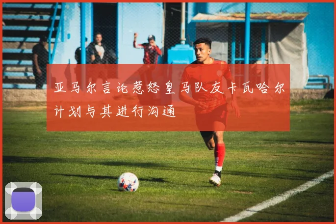 亚马尔言论惹怒皇马队友卡瓦哈尔计划与其进行沟通
