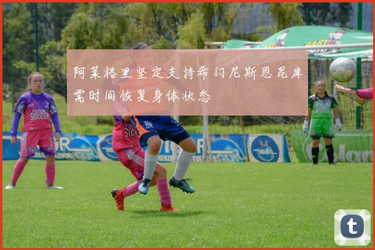 阿莱格里坚定支持希门尼斯恩昆库需时间恢复身体状态