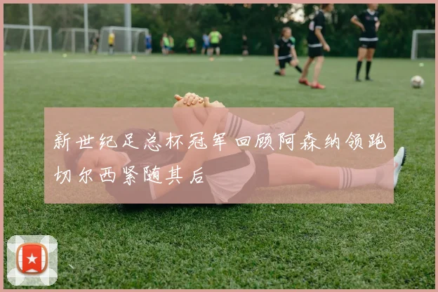 新世纪足总杯冠军回顾阿森纳领跑切尔西紧随其后