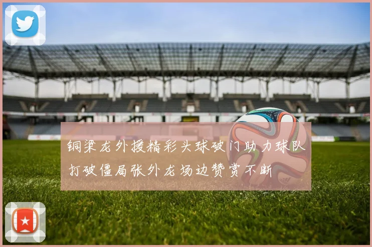 铜梁龙外援精彩头球破门助力球队打破僵局张外龙场边赞赏不断