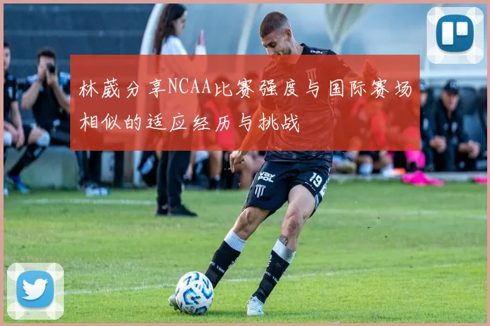 林葳分享NCAA比赛强度与国际赛场相似的适应经历与挑战