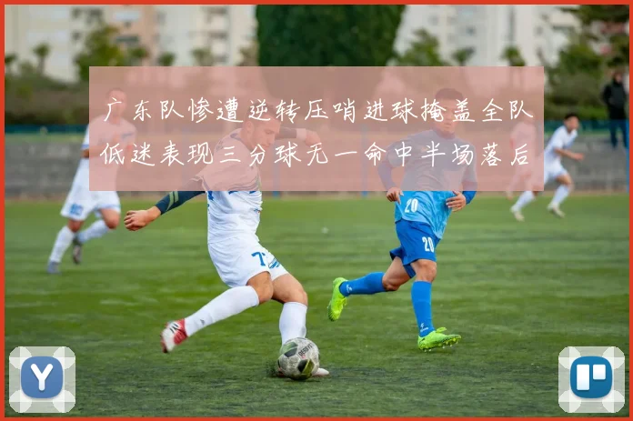 广东队惨遭逆转压哨进球掩盖全队低迷表现三分球无一命中半场落后26分