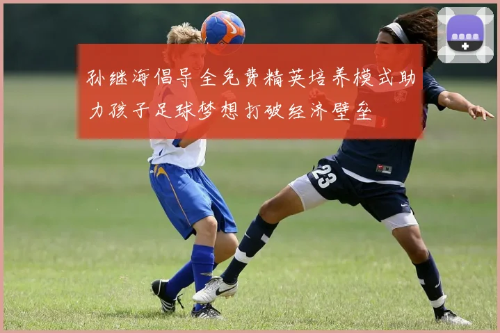 孙继海倡导全免费精英培养模式助力孩子足球梦想打破经济壁垒