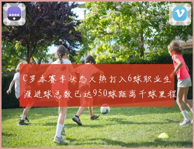 C罗本赛季状态火热打入6球职业生涯进球总数已达950球距离千球里程碑仅差50球