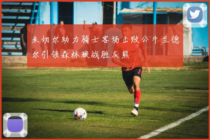 米切尔助力骑士客场击败公牛兰德尔引领森林狼战胜灰熊
