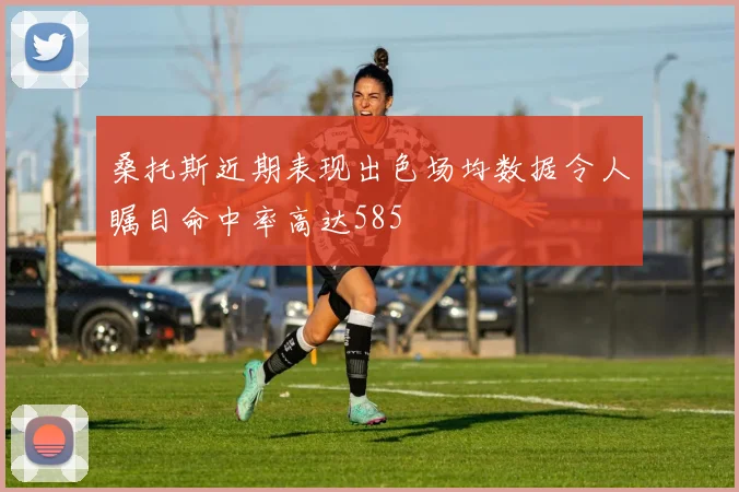 桑托斯近期表现出色场均数据令人瞩目命中率高达585