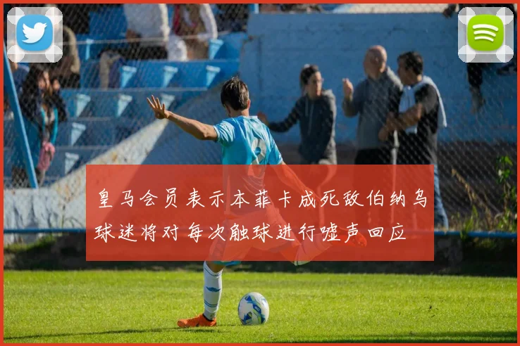 皇马会员表示本菲卡成死敌伯纳乌球迷将对每次触球进行嘘声回应