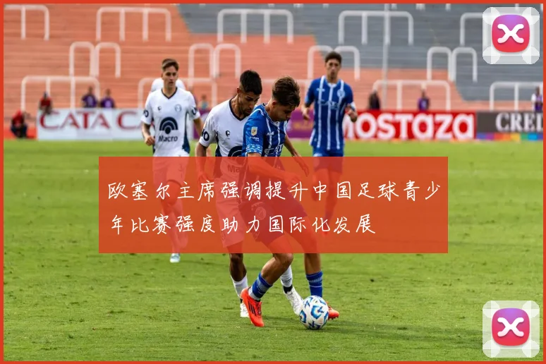 欧塞尔主席强调提升中国足球青少年比赛强度助力国际化发展