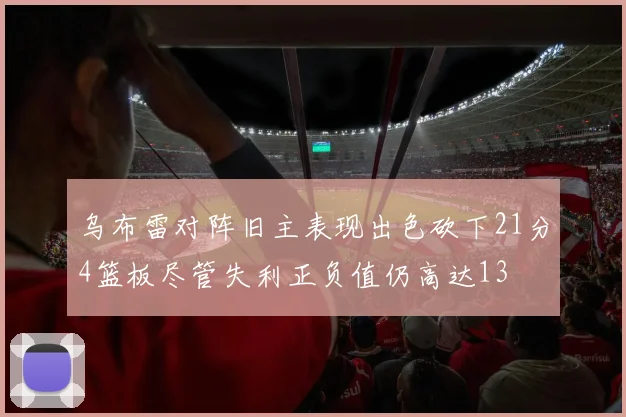 乌布雷对阵旧主表现出色砍下21分4篮板尽管失利正负值仍高达13