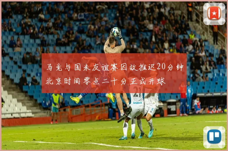 马竞与国米友谊赛因故推迟20分钟北京时间零点二十分正式开球