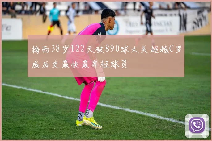 梅西38岁122天破890球大关超越C罗成历史最快最年轻球员