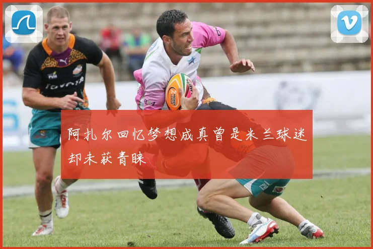 阿扎尔回忆梦想成真曾是米兰球迷却未获青睐