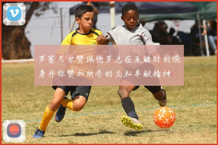 罗塞尼尔赞佩德罗总在关键时刻现身并称赞加纳乔的无私奉献精神